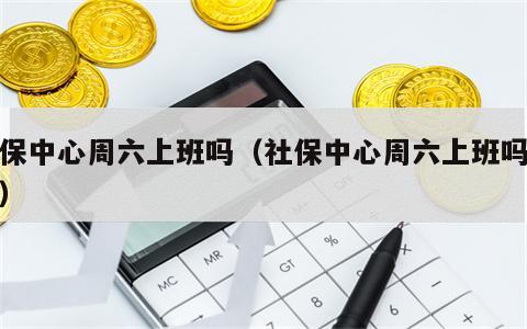 社保中心周六上班吗（社保中心周六上班吗现在）