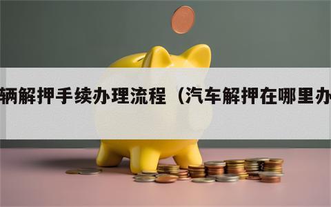 车辆解押手续办理流程（汽车解押在哪里办理）