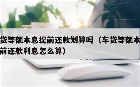 车贷等额本息提前还款划算吗（车贷等额本息提前还款利息怎么算）