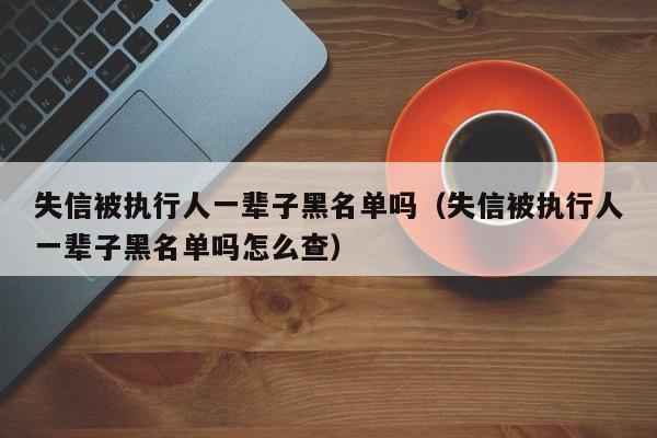 失信被执行人一辈子黑名单吗（失信被执行人一辈子黑名单吗怎么查）