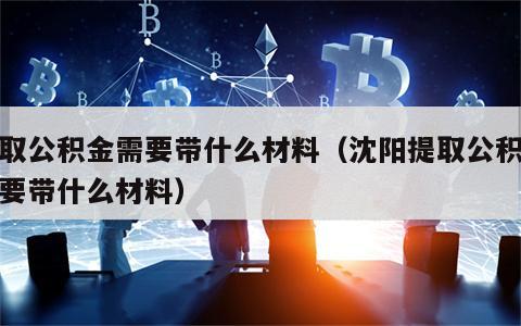 提取公积金需要带什么材料（沈阳提取公积金需要带什么材料）