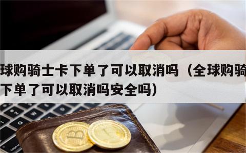 全球购骑士卡下单了可以取消吗（全球购骑士卡下单了可以取消吗安全吗）