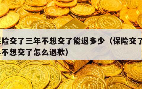 保险交了三年不想交了能退多少（保险交了3年不想交了怎么退款）