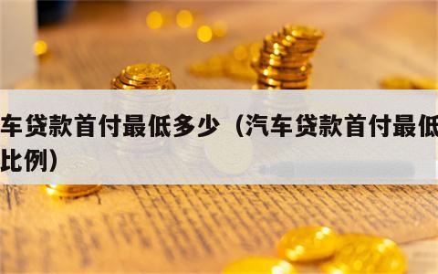 汽车贷款首付最低多少（汽车贷款首付最低多少比例）