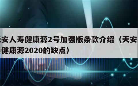 天安人寿健康源2号加强版条款介绍（天安人寿健康源2020的缺点）