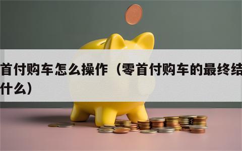 零首付购车怎么操作（零首付购车的最终结果是什么）