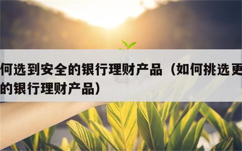 如何选到安全的银行理财产品（如何挑选更安全的银行理财产品）