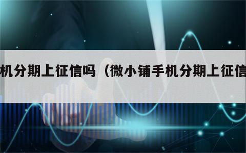 手机分期上征信吗（微小铺手机分期上征信吗）