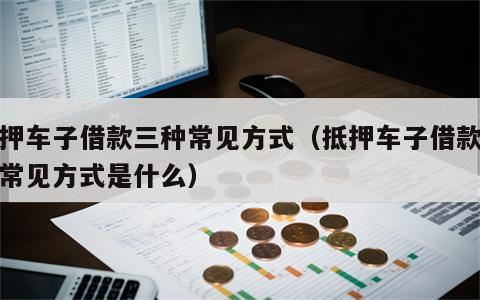 抵押车子借款三种常见方式（抵押车子借款三种常见方式是什么）