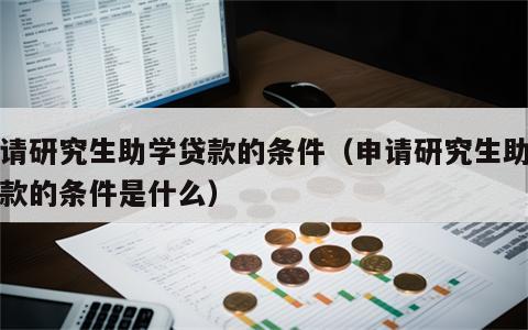 申请研究生助学贷款的条件（申请研究生助学贷款的条件是什么）