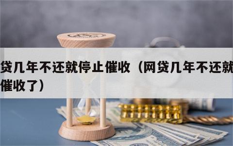 网贷几年不还就停止催收（网贷几年不还就停止催收了）