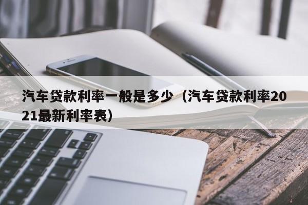 汽车贷款利率一般是多少（汽车贷款利率2021最新利率表）