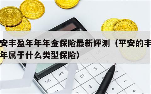 平安丰盈年年年金保险最新评测（平安的丰盈年年属于什么类型保险）