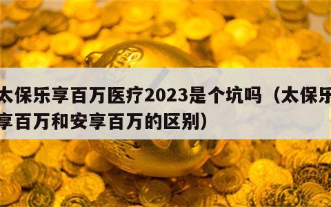 太保乐享百万医疗2023是个坑吗（太保乐享百万和安享百万的区别）