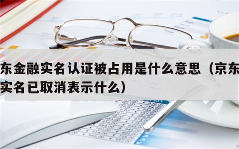 京东金融实名认证被占用是什么意思（京东金融实名已取消表示什么）