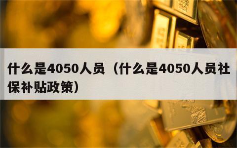 什么是4050人员（什么是4050人员社保补贴政策）