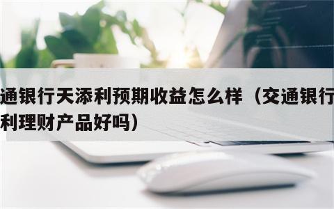 交通银行天添利预期收益怎么样（交通银行的添利理财产品好吗）