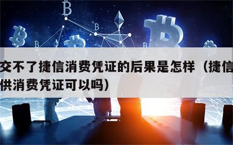 提交不了捷信消费凭证的后果是怎样（捷信不提供消费凭证可以吗）