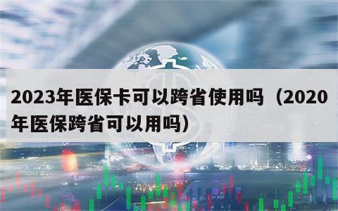 2023年医保卡可以跨省使用吗（2020年医保跨省可以用吗）