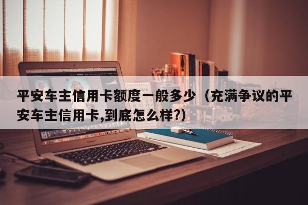 平安车主信用卡额度一般多少（充满争议的平安车主信用卡,到底怎么样?）