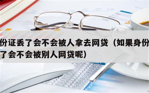 身份证丢了会不会被人拿去网贷（如果身份证丢了会不会被别人网贷呢）