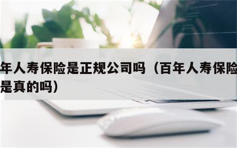 百年人寿保险是正规公司吗（百年人寿保险公司是真的吗）