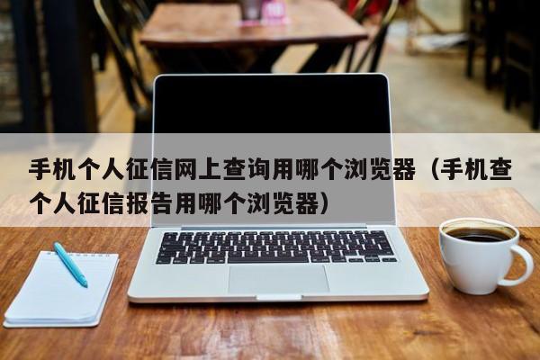 手机个人征信网上查询用哪个浏览器（手机查个人征信报告用哪个浏览器）