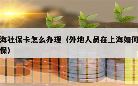 上海社保卡怎么办理（外地人员在上海如何办社保）