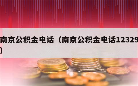 南京公积金电话（南京公积金电话12329）