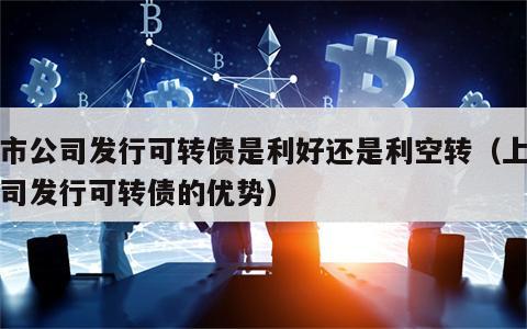 上市公司发行可转债是利好还是利空转（上市公司发行可转债的优势）