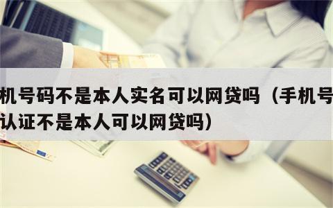 手机号码不是本人实名可以网贷吗（手机号实名认证不是本人可以网贷吗）