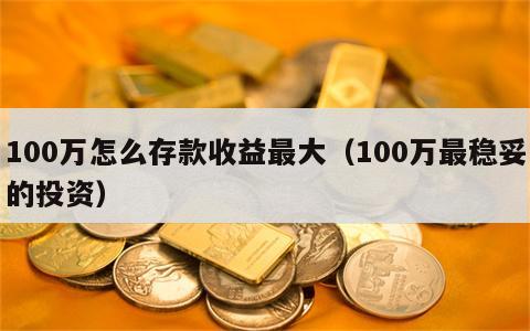 100万怎么存款收益最大（100万最稳妥的投资）