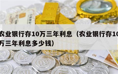 农业银行存10万三年利息（农业银行存10万三年利息多少钱）