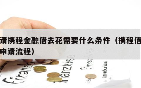 申请携程金融借去花需要什么条件（携程借去花申请流程）