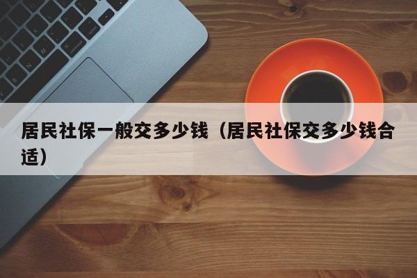 居民社保一般交多少钱（居民社保交多少钱合适）