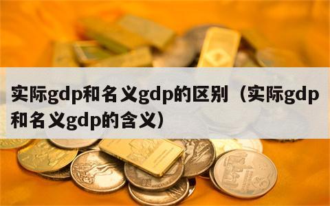 实际gdp和名义gdp的区别（实际gdp和名义gdp的含义）